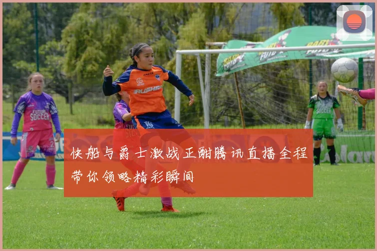 快船与爵士激战正酣腾讯直播全程带你领略精彩瞬间