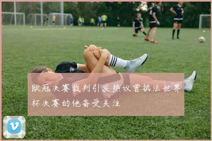 欧冠决赛裁判引发热议曾执法世界杯决赛的他备受关注