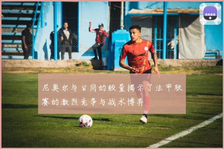 尼奥尔与甘岗的较量揭示了法甲联赛的激烈竞争与战术博弈