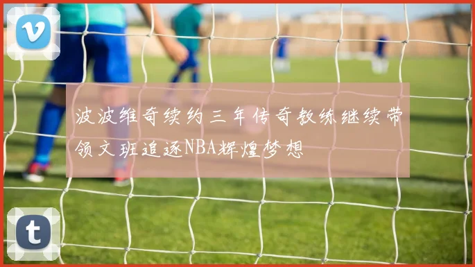 波波维奇续约三年传奇教练继续带领文班追逐NBA辉煌梦想