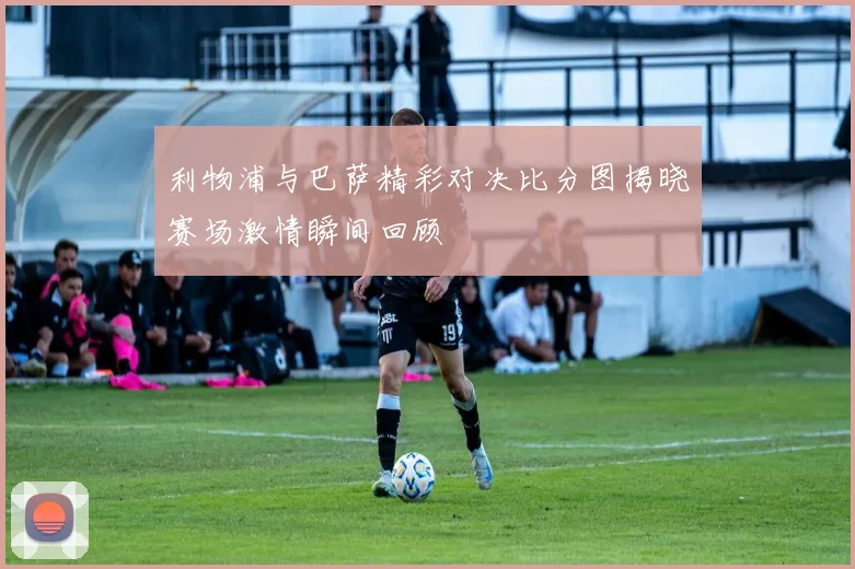 利物浦与巴萨精彩对决比分图揭晓赛场激情瞬间回顾