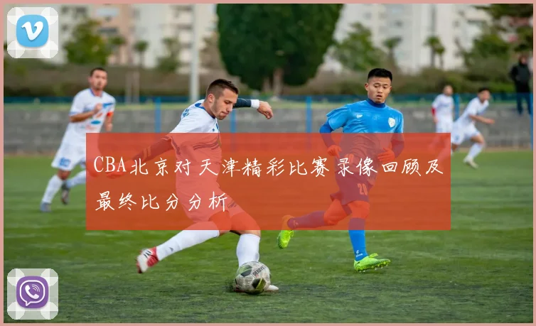 CBA北京对天津精彩比赛录像回顾及最终比分分析