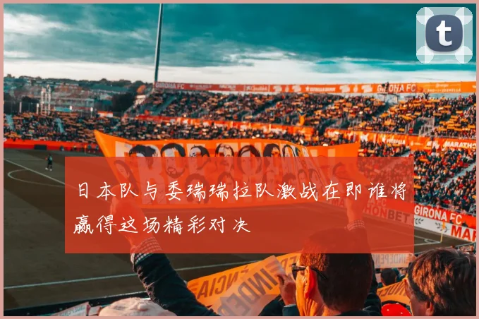 日本队与委瑞瑞拉队激战在即谁将赢得这场精彩对决