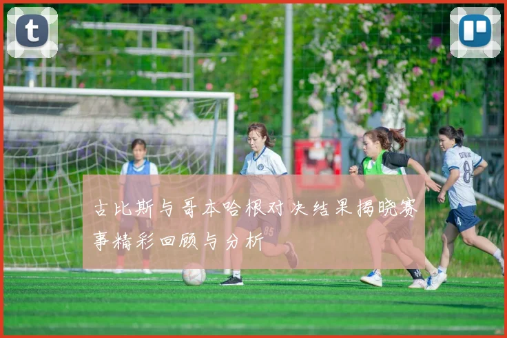 古比斯与哥本哈根对决结果揭晓赛事精彩回顾与分析