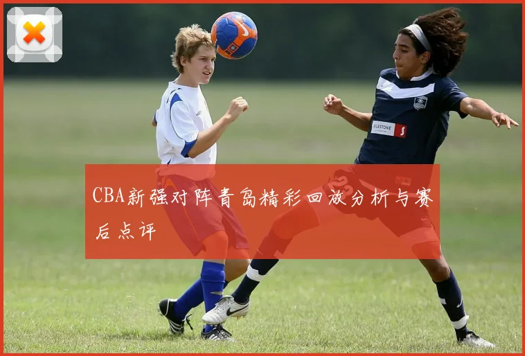 CBA新强对阵青岛精彩回放分析与赛后点评